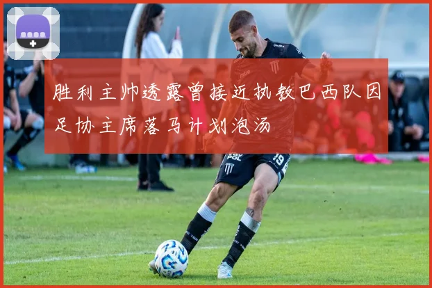 胜利主帅透露曾接近执教巴西队因足协主席落马计划泡汤