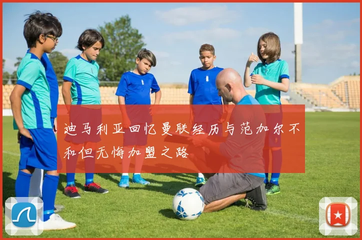 迪马利亚回忆曼联经历与范加尔不和但无悔加盟之路