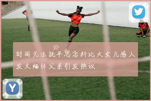 时间无法抚平思念科比大女儿感人发文缅怀父亲引发热议