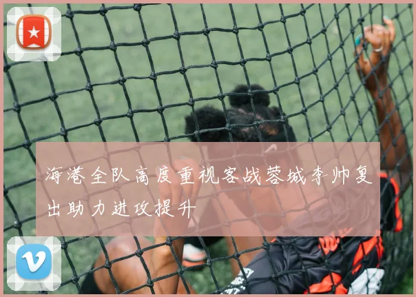 海港全队高度重视客战蓉城李帅复出助力进攻提升