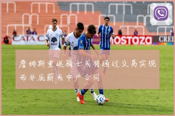 詹姆斯重返骑士或将通过交易实现而非底薪或中产合同