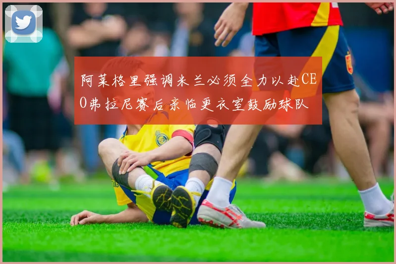 阿莱格里强调米兰必须全力以赴CEO弗拉尼赛后亲临更衣室鼓励球队