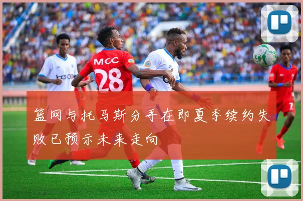 篮网与托马斯分手在即夏季续约失败已预示未来走向