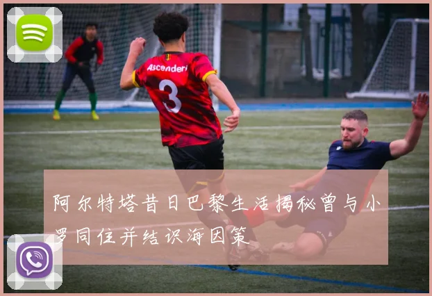 阿尔特塔昔日巴黎生活揭秘曾与小罗同住并结识海因策