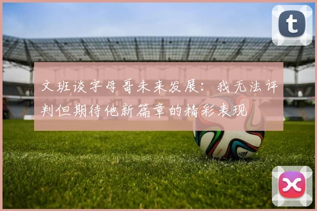 文班谈字母哥未来发展：我无法评判但期待他新篇章的精彩表现
