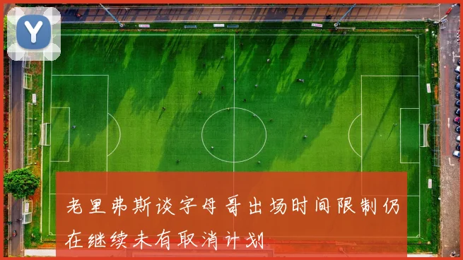 老里弗斯谈字母哥出场时间限制仍在继续未有取消计划