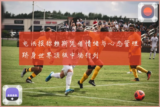 电讯报称赖斯凭借情绪与心态管理跻身世界顶级中场行列