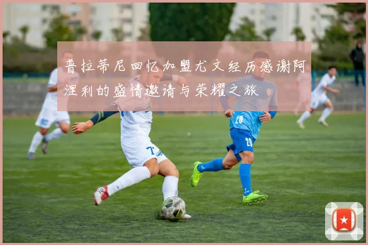 普拉蒂尼回忆加盟尤文经历感谢阿涅利的盛情邀请与荣耀之旅