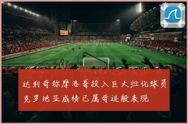 达利奇称摩洛哥投入巨大归化球员克罗地亚成绩已属奇迹般表现