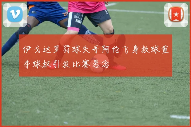 伊戈达罗罚球失手阿伦飞身救球重夺球权引发比赛悬念