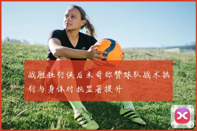 战胜独行侠后米奇称赞球队战术执行与身体对抗显著提升