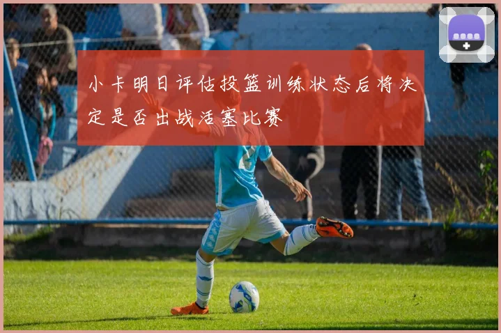 小卡明日评估投篮训练状态后将决定是否出战活塞比赛