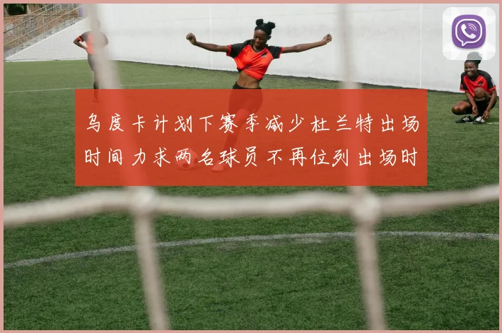 乌度卡计划下赛季减少杜兰特出场时间力求两名球员不再位列出场时间前五