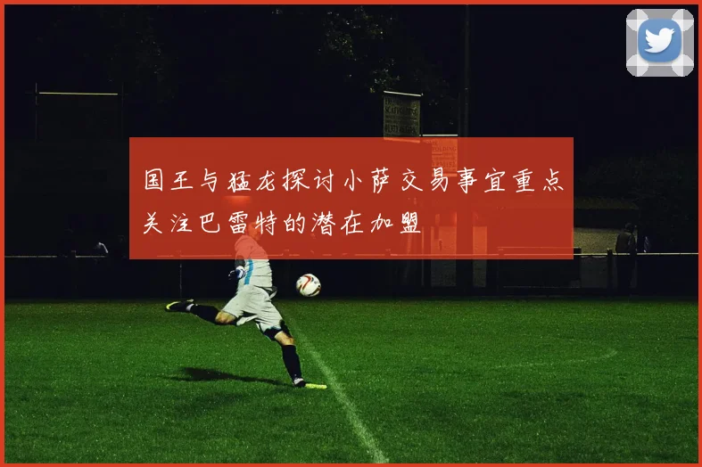 国王与猛龙探讨小萨交易事宜重点关注巴雷特的潜在加盟