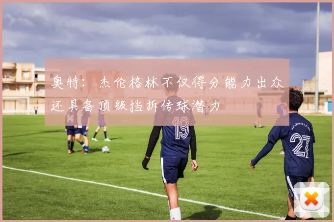 奥特：杰伦格林不仅得分能力出众还具备顶级挡拆传球潜力